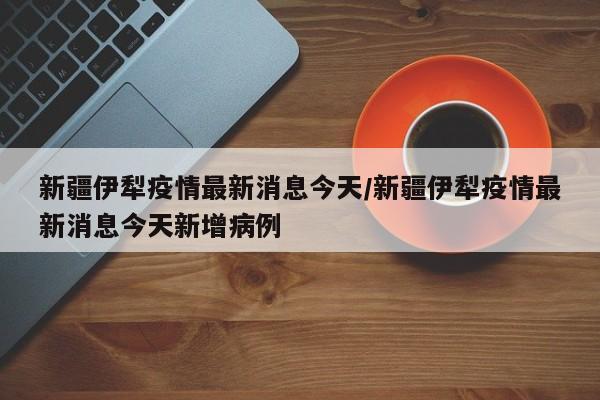 新疆伊犁疫情最新消息今天/新疆伊犁疫情最新消息今天新增病例