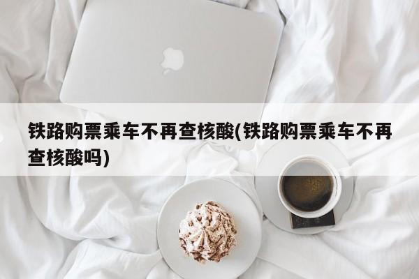 铁路购票乘车不再查核酸(铁路购票乘车不再查核酸吗)