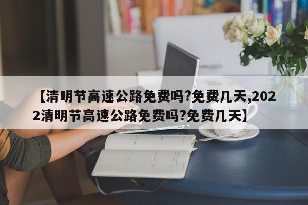 【清明节高速公路免费吗?免费几天,2022清明节高速公路免费吗?免费几天】