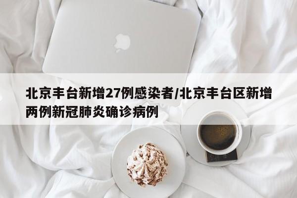北京丰台新增27例感染者/北京丰台区新增两例新冠肺炎确诊病例