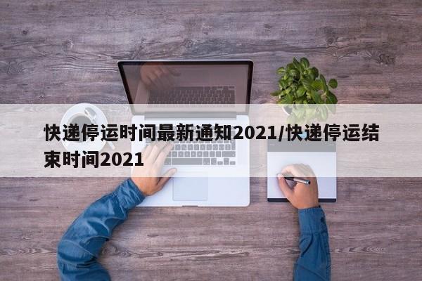 快递停运时间最新通知2021/快递停运结束时间2021