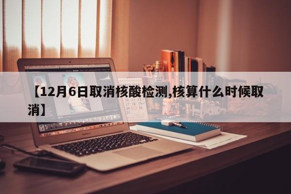 【12月6日取消核酸检测,核算什么时候取消】
