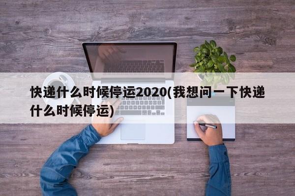 快递什么时候停运2020(我想问一下快递什么时候停运)