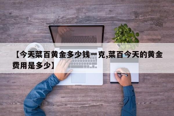 【今天菜百黄金多少钱一克,菜百今天的黄金费用是多少】