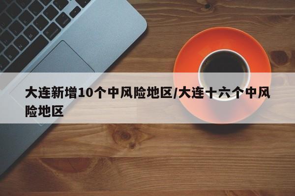 大连新增10个中风险地区/大连十六个中风险地区