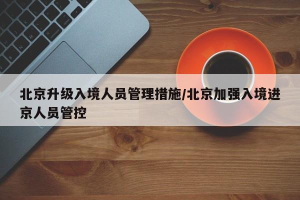 北京升级入境人员管理措施/北京加强入境进京人员管控