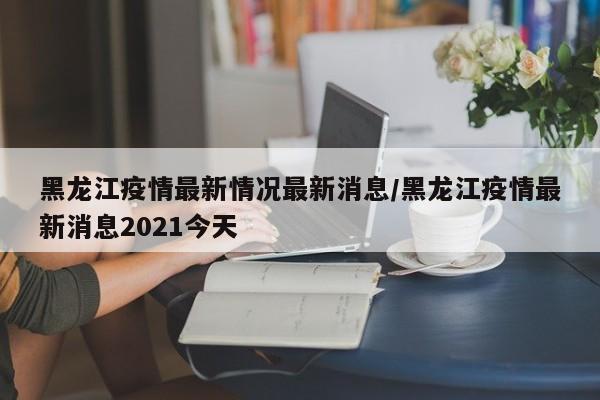黑龙江疫情最新情况最新消息/黑龙江疫情最新消息2021今天