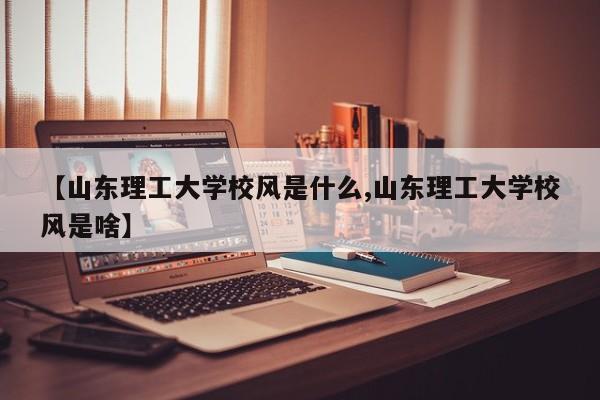 【山东理工大学校风是什么,山东理工大学校风是啥】