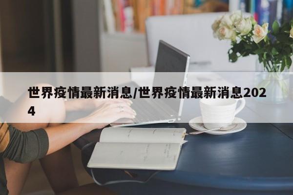 世界疫情最新消息/世界疫情最新消息2024