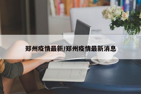 郑州疫情最新/郑州疫情最新消息