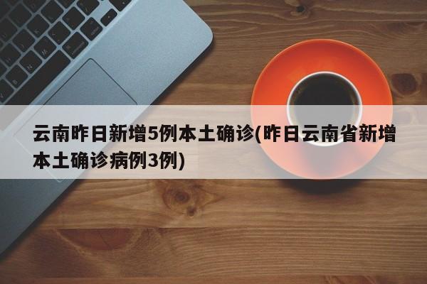云南昨日新增5例本土确诊(昨日云南省新增本土确诊病例3例)