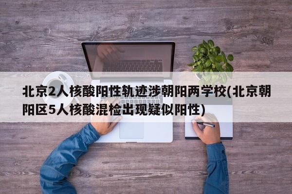 北京2人核酸阳性轨迹涉朝阳两学校(北京朝阳区5人核酸混检出现疑似阳性)