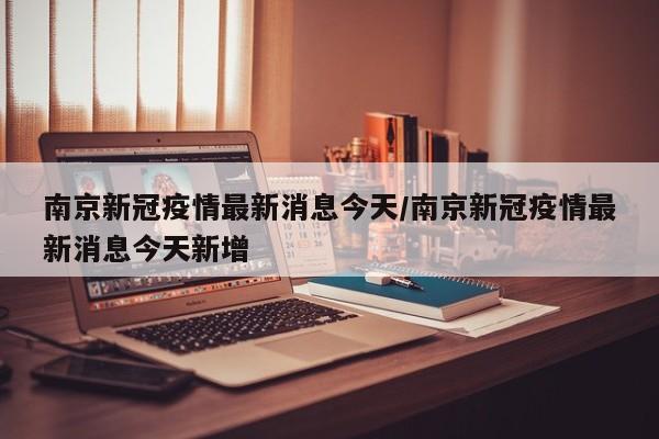 南京新冠疫情最新消息今天/南京新冠疫情最新消息今天新增