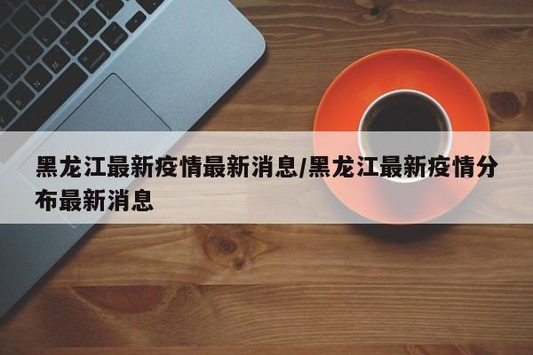 黑龙江最新疫情最新消息/黑龙江最新疫情分布最新消息