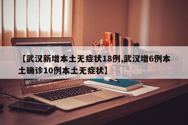 【武汉新增本土无症状18例,武汉增6例本土确诊10例本土无症状】