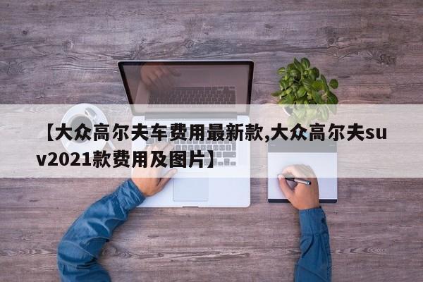 【大众高尔夫车费用最新款,大众高尔夫suv2021款费用及图片】