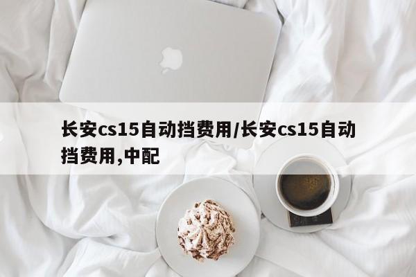 长安cs15自动挡费用/长安cs15自动挡费用,中配