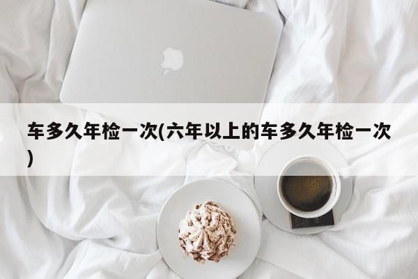 车多久年检一次(六年以上的车多久年检一次)