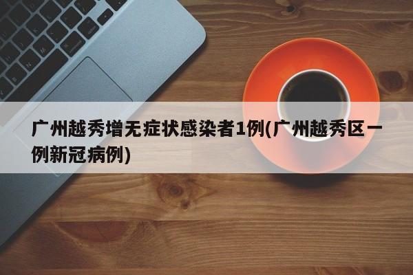 广州越秀增无症状感染者1例(广州越秀区一例新冠病例)