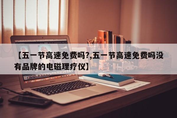 【五一节高速免费吗?,五一节高速免费吗没有品牌的电磁理疗仪】