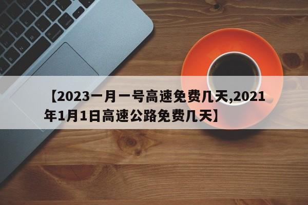 【2023一月一号高速免费几天,2021年1月1日高速公路免费几天】