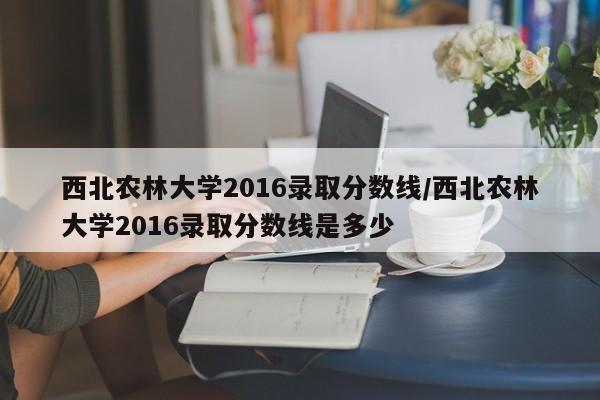 西北农林大学2016录取分数线/西北农林大学2016录取分数线是多少