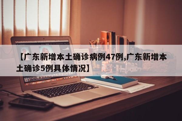 【广东新增本土确诊病例47例,广东新增本土确诊5例具体情况】