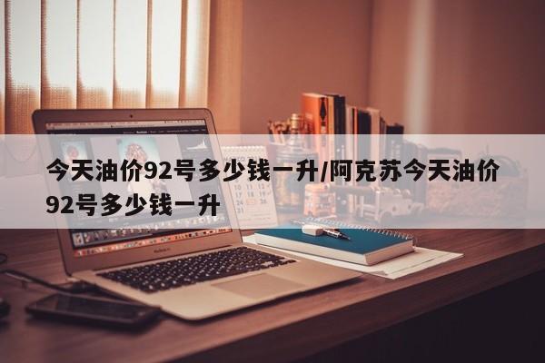 今天油价92号多少钱一升/阿克苏今天油价92号多少钱一升
