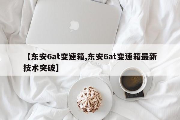 【东安6at变速箱,东安6at变速箱最新技术突破】