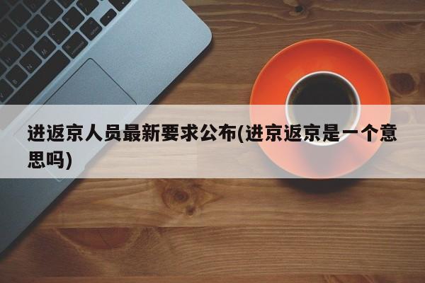 进返京人员最新要求公布(进京返京是一个意思吗)