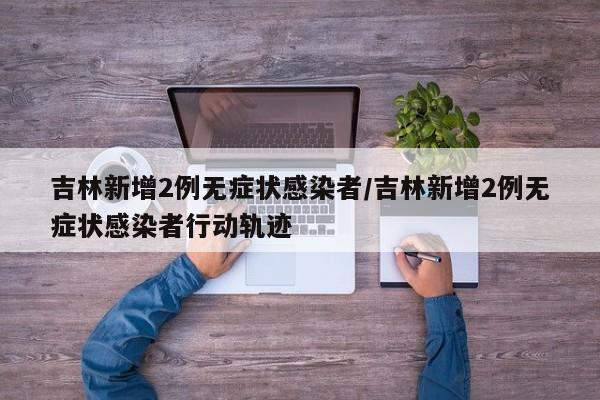 吉林新增2例无症状感染者/吉林新增2例无症状感染者行动轨迹