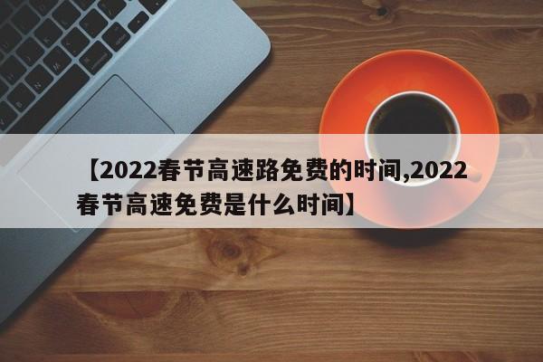 【2022春节高速路免费的时间,2022春节高速免费是什么时间】