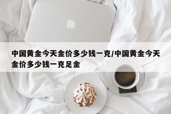 中国黄金今天金价多少钱一克/中国黄金今天金价多少钱一克足金