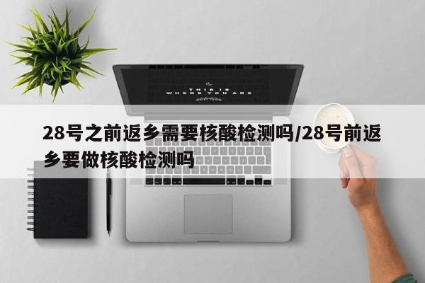 28号之前返乡需要核酸检测吗/28号前返乡要做核酸检测吗