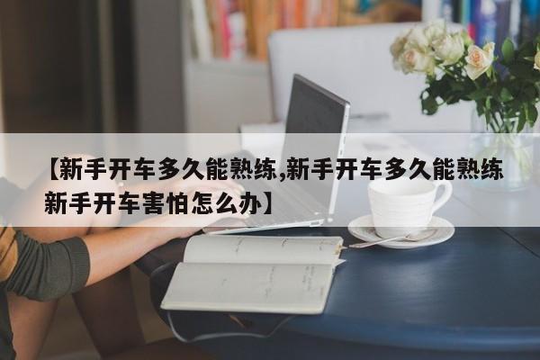 【新手开车多久能熟练,新手开车多久能熟练 新手开车害怕怎么办】