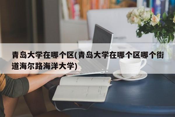 青岛大学在哪个区(青岛大学在哪个区哪个街道海尔路海洋大学)