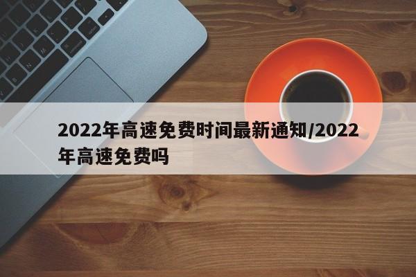 2022年高速免费时间最新通知/2022年高速免费吗