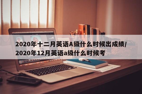 2020年十二月英语A级什么时候出成绩/2020年12月英语a级什么时候考