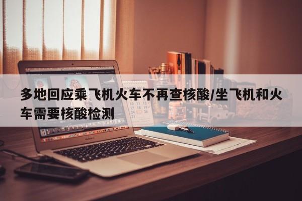 多地回应乘飞机火车不再查核酸/坐飞机和火车需要核酸检测
