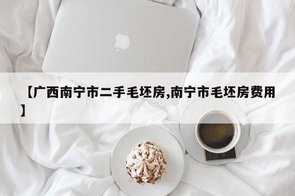 【广西南宁市二手毛坯房,南宁市毛坯房费用】