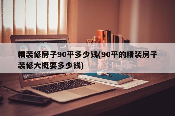 精装修房子90平多少钱(90平的精装房子装修大概要多少钱)