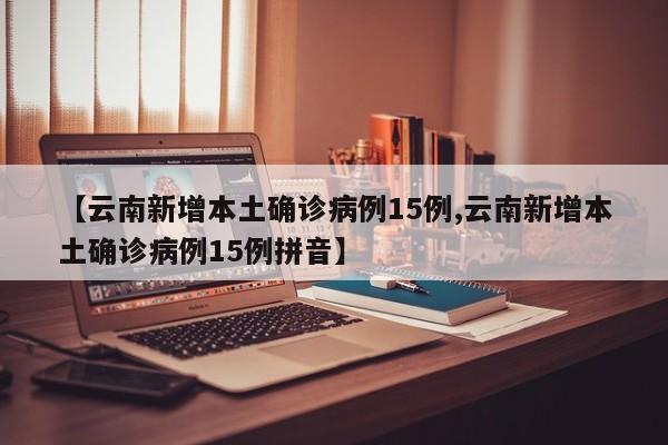 【云南新增本土确诊病例15例,云南新增本土确诊病例15例拼音】