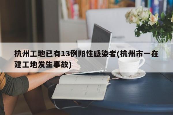 杭州工地已有13例阳性感染者(杭州市一在建工地发生事故)