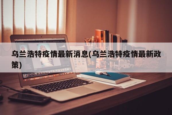 乌兰浩特疫情最新消息(乌兰浩特疫情最新政策)