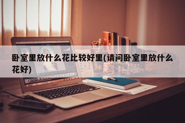 卧室里放什么花比较好里(请问卧室里放什么花好)