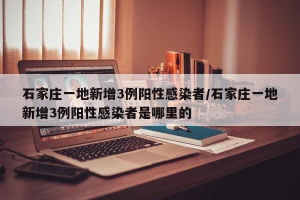 石家庄一地新增3例阳性感染者/石家庄一地新增3例阳性感染者是哪里的