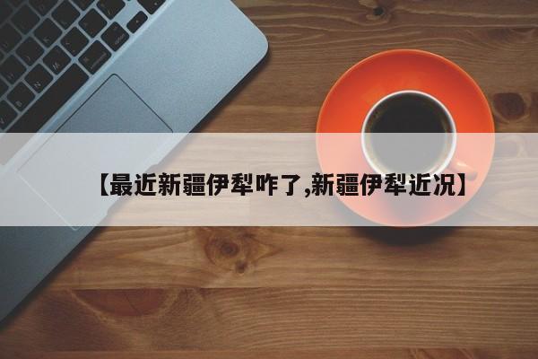 【最近新疆伊犁咋了,新疆伊犁近况】