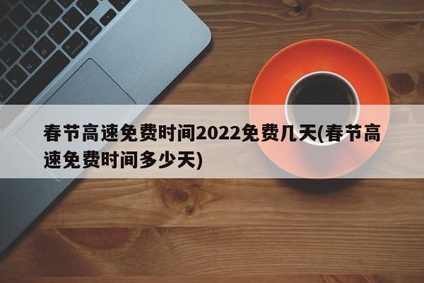春节高速免费时间2022免费几天(春节高速免费时间多少天)