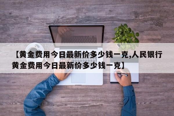 【黄金费用今日最新价多少钱一克,人民银行黄金费用今日最新价多少钱一克】