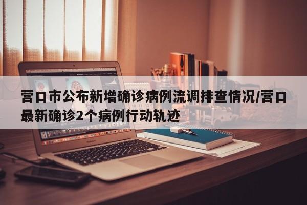 营口市公布新增确诊病例流调排查情况/营口最新确诊2个病例行动轨迹